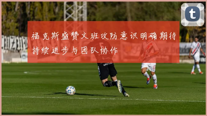 福克斯盛赞文班攻防意识明确期待持续进步与团队协作
