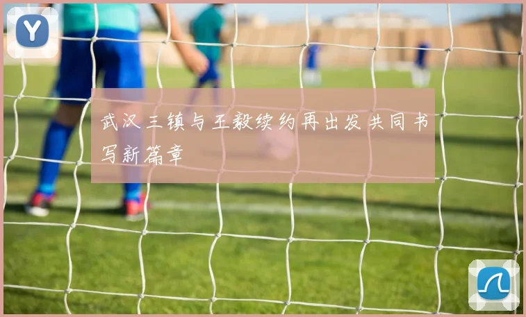 武汉三镇与王毅续约再出发共同书写新篇章
