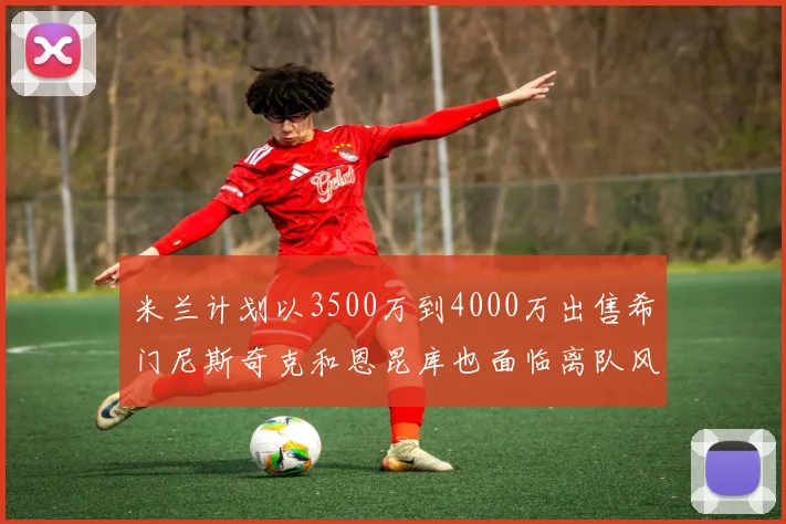 米兰计划以3500万到4000万出售希门尼斯奇克和恩昆库也面临离队风险
