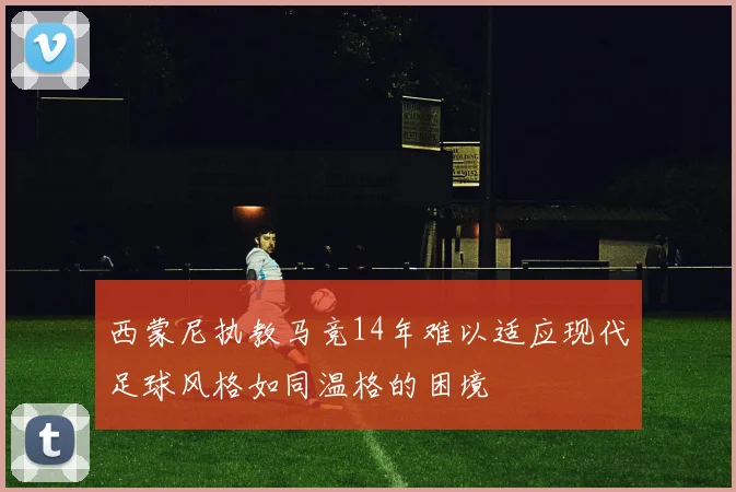 西蒙尼执教马竞14年难以适应现代足球风格如同温格的困境