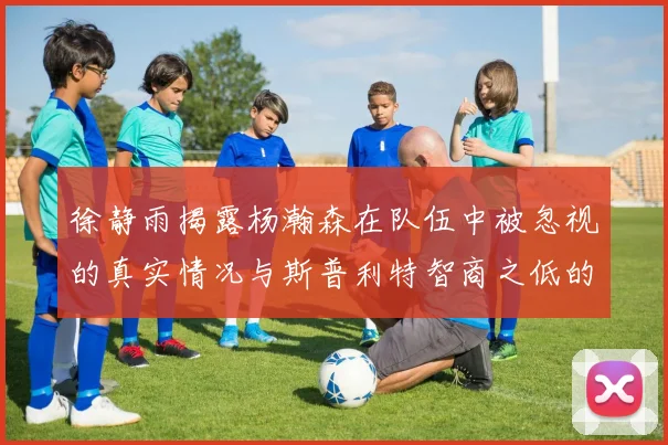 徐静雨揭露杨瀚森在队伍中被忽视的真实情况与斯普利特智商之低的尴尬真相