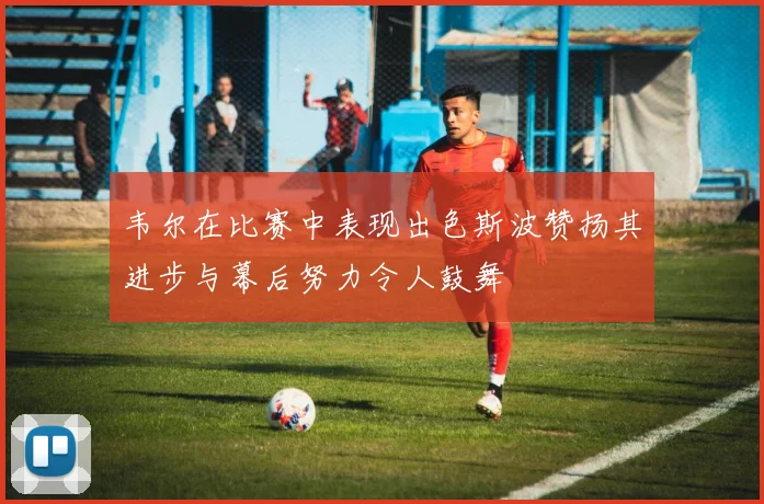 韦尔在比赛中表现出色斯波赞扬其进步与幕后努力令人鼓舞