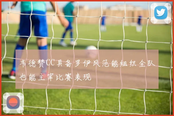韦德赞CC具备罗伊风范能组织全队也能主宰比赛表现