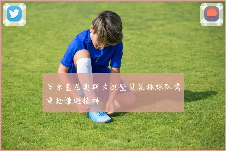马尔基尼奥斯力挺登贝莱称球队需重拾谦逊精神