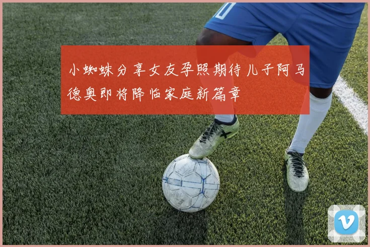 小蜘蛛分享女友孕照期待儿子阿马德奥即将降临家庭新篇章