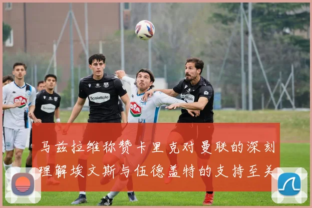 马兹拉维称赞卡里克对曼联的深刻理解埃文斯与伍德盖特的支持至关重要