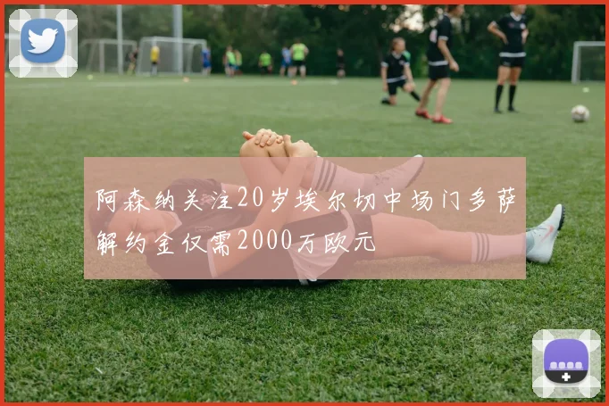 阿森纳关注20岁埃尔切中场门多萨解约金仅需2000万欧元