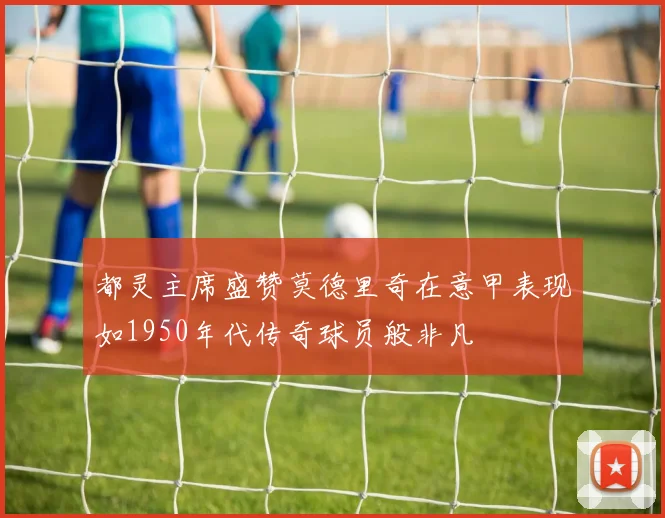 都灵主席盛赞莫德里奇在意甲表现如1950年代传奇球员般非凡