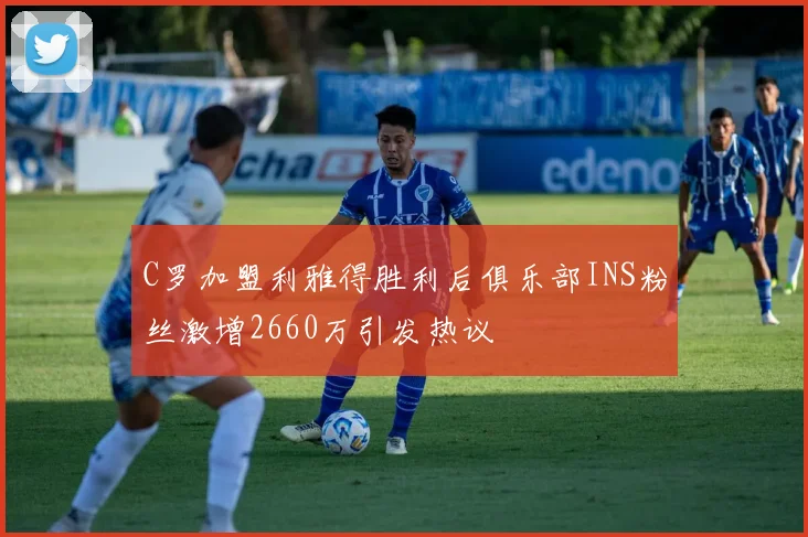 C罗加盟利雅得胜利后俱乐部INS粉丝激增2660万引发热议