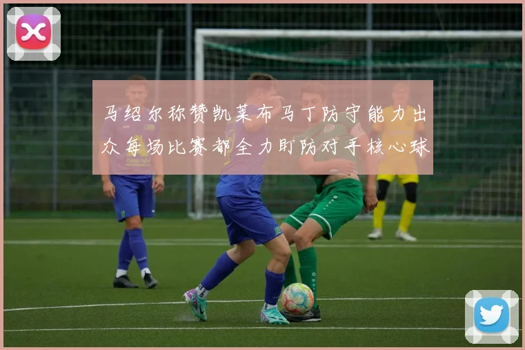 马绍尔称赞凯莱布马丁防守能力出众每场比赛都全力盯防对手核心球员