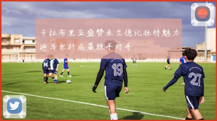 卡拉布里亚盛赞米兰德比独特魅力迪马尔科成最棘手对手