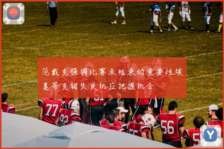 范戴克强调比赛未结束的重要性埃基蒂克错失良机应把握机会