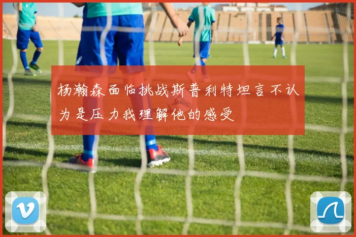 杨瀚森面临挑战斯普利特坦言不认为是压力我理解他的感受