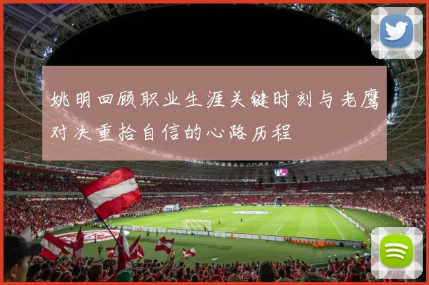 姚明回顾职业生涯关键时刻与老鹰对决重拾自信的心路历程