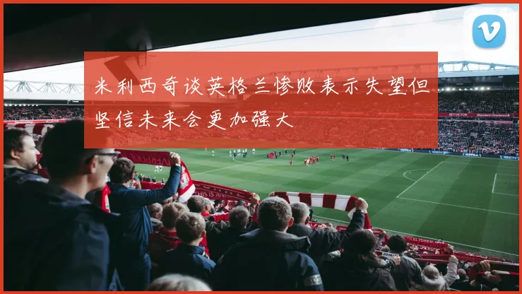 米利西奇谈英格兰惨败表示失望但坚信未来会更加强大