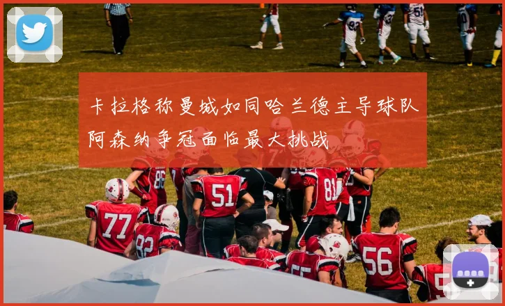 卡拉格称曼城如同哈兰德主导球队阿森纳争冠面临最大挑战