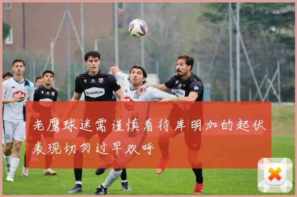 老鹰球迷需谨慎看待库明加的起伏表现切勿过早欢呼