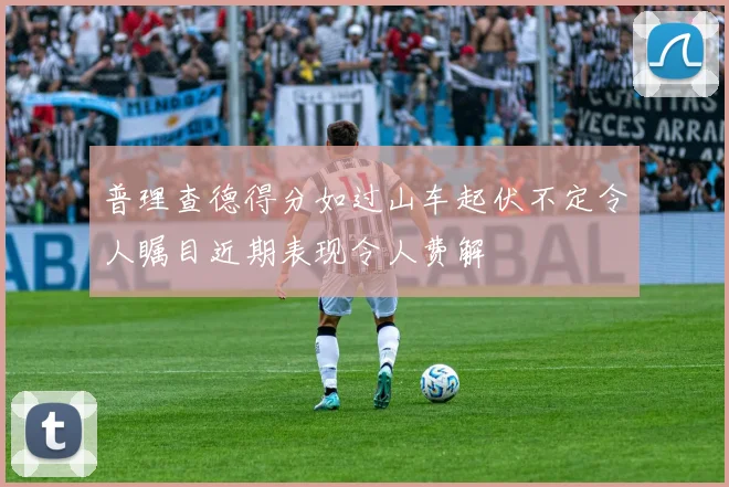 普理查德得分如过山车起伏不定令人瞩目近期表现令人费解