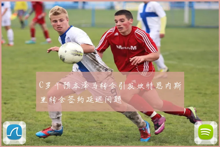C罗干预本泽马转会引发坎特恩内斯里转会签约延迟问题