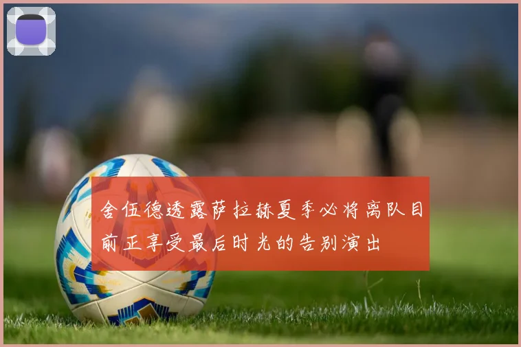 舍伍德透露萨拉赫夏季必将离队目前正享受最后时光的告别演出