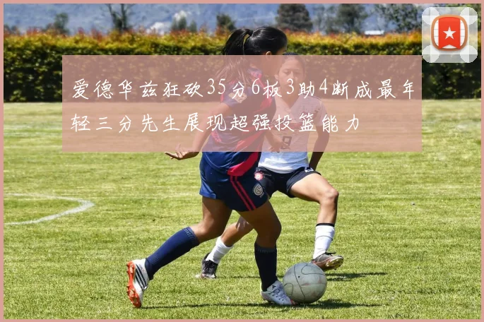 爱德华兹狂砍35分6板3助4断成最年轻三分先生展现超强投篮能力