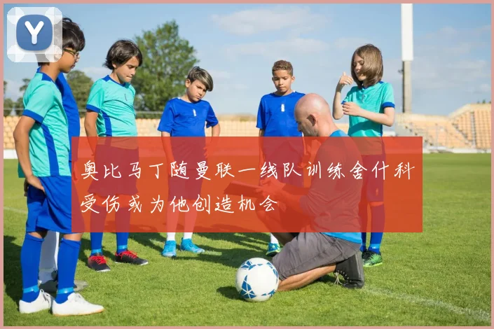 奥比马丁随曼联一线队训练舍什科受伤或为他创造机会