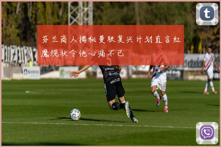 芬兰商人揭秘曼联复兴计划直言红魔现状令他心痛不已