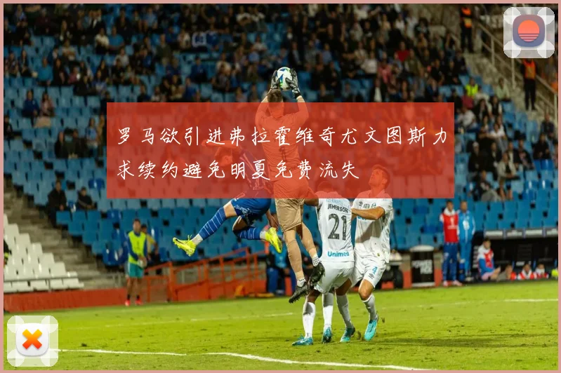 罗马欲引进弗拉霍维奇尤文图斯力求续约避免明夏免费流失