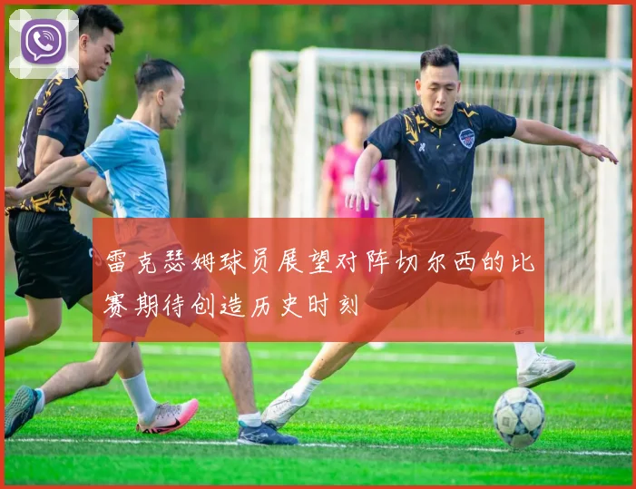 雷克瑟姆球员展望对阵切尔西的比赛期待创造历史时刻