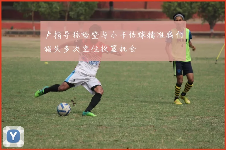卢指导称哈登与小卡传球精准我们错失多次空位投篮机会