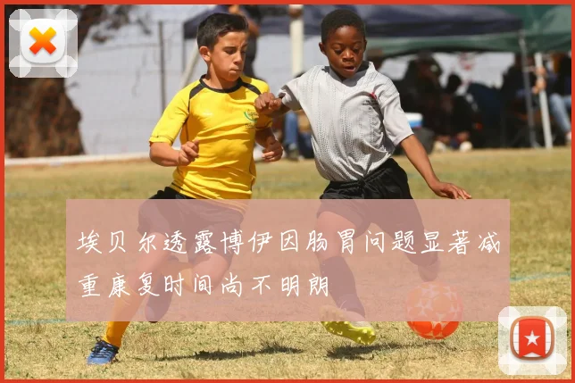 埃贝尔透露博伊因肠胃问题显著减重康复时间尚不明朗