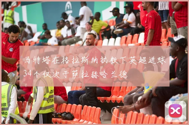 马特塔在格拉斯纳执教下英超进球34个仅次于萨拉赫哈兰德
